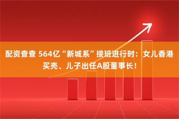 配资查查 564亿“新城系”接班进行时：女儿香港买壳、儿子出任A股董事长！
