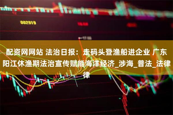 配资网网站 法治日报：走码头登渔船进企业 广东阳江休渔期法治宣传赋能海洋经济_涉海_普法_法律