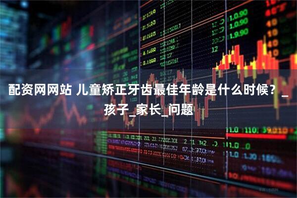 配资网网站 儿童矫正牙齿最佳年龄是什么时候？_孩子_家长_问题