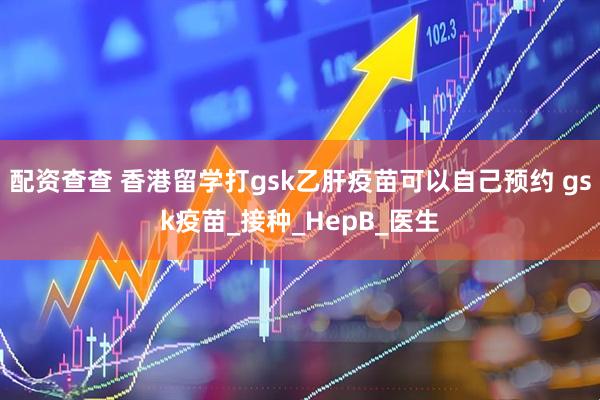 配资查查 香港留学打gsk乙肝疫苗可以自己预约 gsk疫苗_接种_HepB_医生