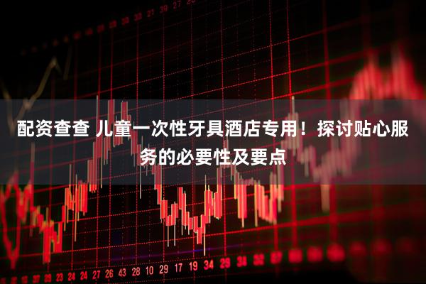 配资查查 儿童一次性牙具酒店专用！探讨贴心服务的必要性及要点
