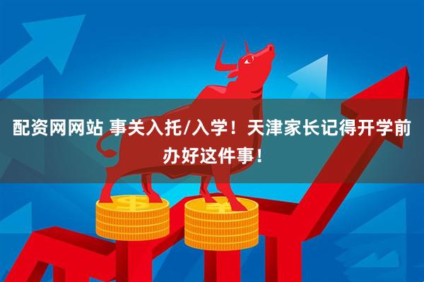 配资网网站 事关入托/入学！天津家长记得开学前办好这件事！
