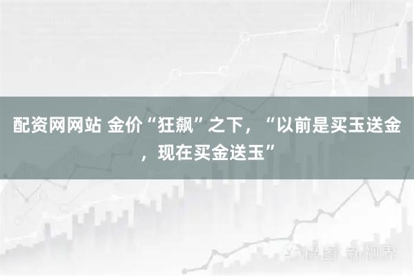 配资网网站 金价“狂飙”之下，“以前是买玉送金，现在买金送玉”