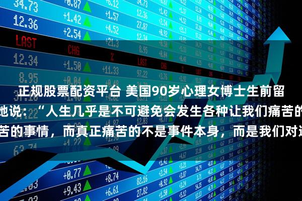 正规股票配资平台 美国90岁心理女博士生前留下的告诫，引人深思！她说：“人生几乎是不可避免会发生各种让我们痛苦的事情，而真正痛苦的不是事件本身，而是我们对这件事的回应、反应。”