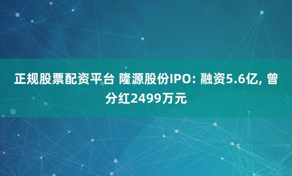 正规股票配资平台 隆源股份IPO: 融资5.6亿, 曾分红2499万元