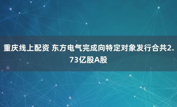重庆线上配资 东方电气完成向特定对象发行合共2.73亿股A股
