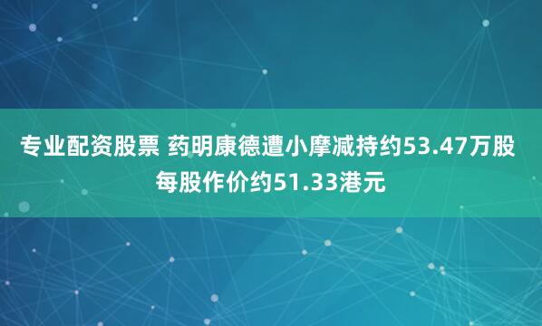 专业配资股票 药明康德遭小摩减持约53.47万股 每股作价约51.33港元