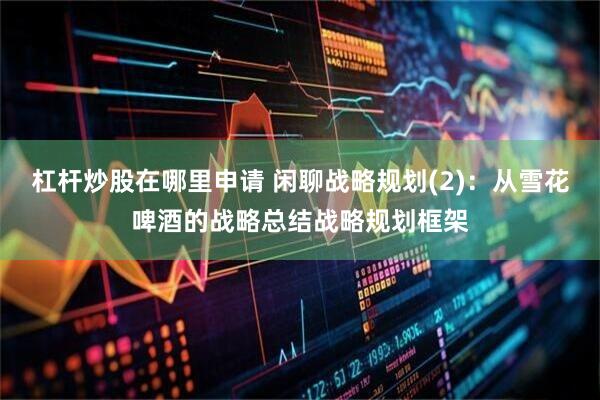 杠杆炒股在哪里申请 闲聊战略规划(2)：从雪花啤酒的战略总结战略规划框架