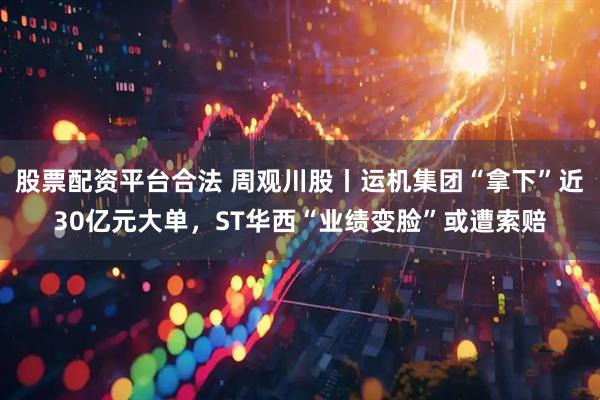 股票配资平台合法 周观川股丨运机集团“拿下”近30亿元大单，ST华西“业绩变脸”或遭索赔
