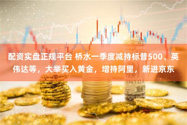 配资实盘正规平台 桥水一季度减持标普500、英伟达等，大举买入黄金，增持阿里，新进京东