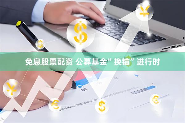 免息股票配资 公募基金”换锚”进行时