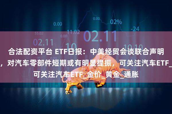 合法配资平台 ETF日报：中美经贸会谈联合声明对整车影响不大，对汽车零部件短期或有明显提振，可关注汽车ETF_金价_黄金_通胀