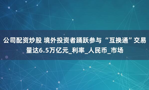 公司配资炒股 境外投资者踊跃参与 “互换通”交易量达6.5万亿元_利率_人民币_市场