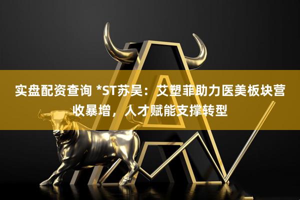 实盘配资查询 *ST苏吴：艾塑菲助力医美板块营收暴增，人才赋能支撑转型