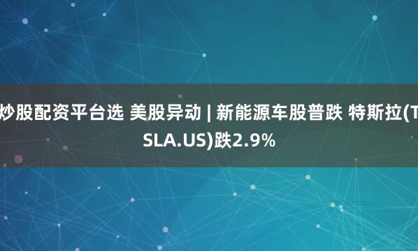 炒股配资平台选 美股异动 | 新能源车股普跌 特斯拉(TSLA.US)跌2.9%
