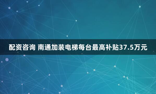 配资咨询 南通加装电梯每台最高补贴37.5万元