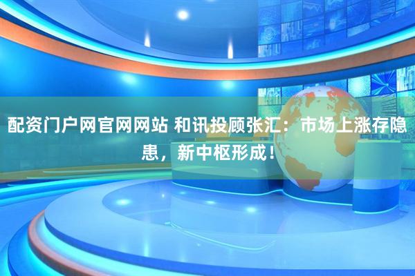 配资门户网官网网站 和讯投顾张汇：市场上涨存隐患，新中枢形成！