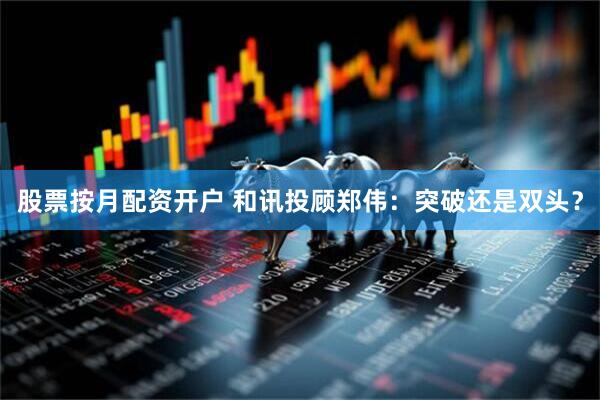 股票按月配资开户 和讯投顾郑伟：突破还是双头？
