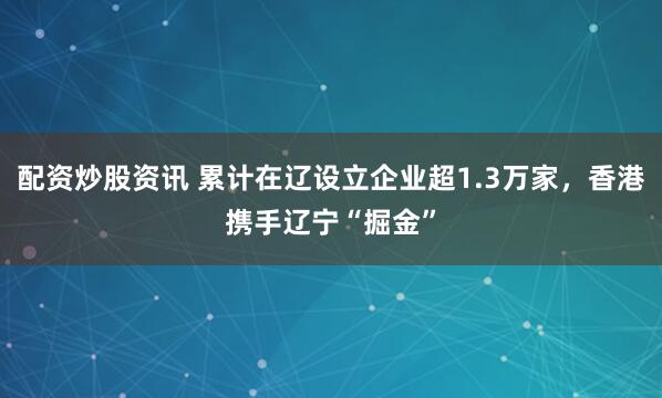 配资炒股资讯 累计在辽设立企业超1.3万家，香港携手辽宁“掘金”