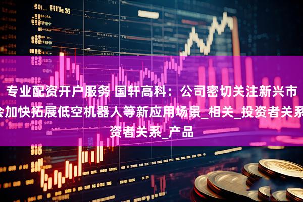 专业配资开户服务 国轩高科：公司密切关注新兴市场机会加快拓展低空机器人等新应用场景_相关_投资者关系_产品