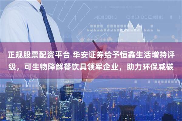 正规股票配资平台 华安证券给予恒鑫生活增持评级，可生物降解餐饮具领军企业，助力环保减碳