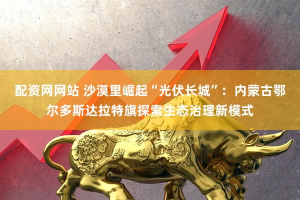 配资网网站 沙漠里崛起“光伏长城”：内蒙古鄂尔多斯达拉特旗探索生态治理新模式