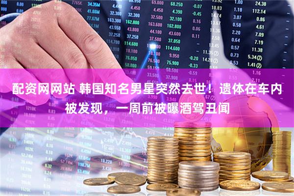 配资网网站 韩国知名男星突然去世！遗体在车内被发现，一周前被曝酒驾丑闻