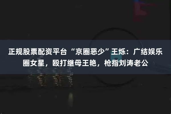 正规股票配资平台 “京圈恶少”王烁：广结娱乐圈女星，殴打继母王艳，枪指刘涛老公