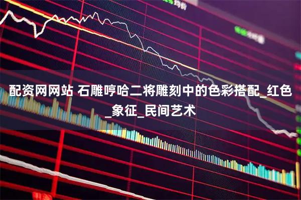 配资网网站 石雕哼哈二将雕刻中的色彩搭配_红色_象征_民间艺术