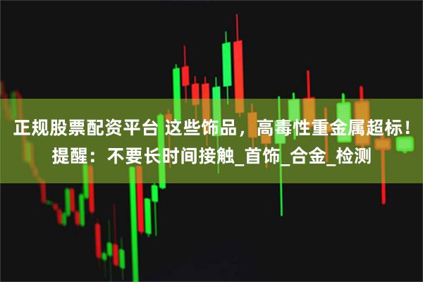 正规股票配资平台 这些饰品，高毒性重金属超标！提醒：不要长时间接触_首饰_合金_检测