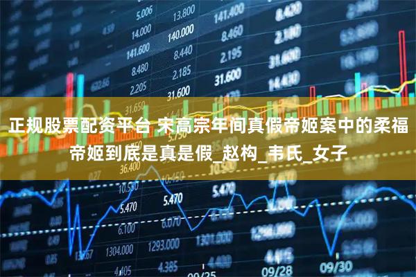 正规股票配资平台 宋高宗年间真假帝姬案中的柔福帝姬到底是真是假_赵构_韦氏_女子
