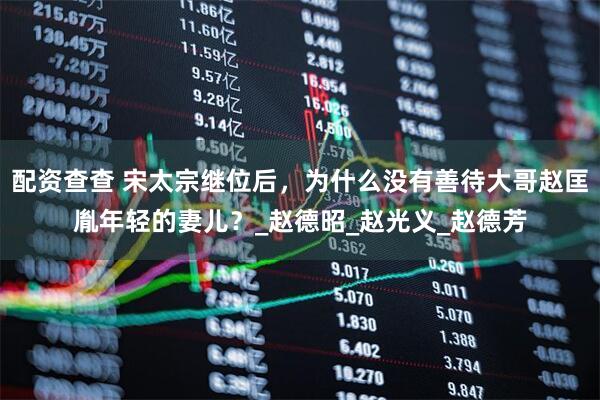 配资查查 宋太宗继位后，为什么没有善待大哥赵匡胤年轻的妻儿？_赵德昭_赵光义_赵德芳