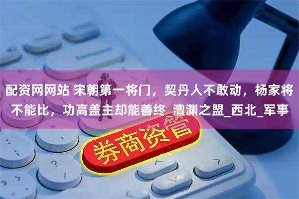 配资网网站 宋朝第一将门，契丹人不敢动，杨家将不能比，功高盖主却能善终_澶渊之盟_西北_军事