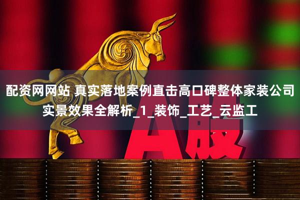 配资网网站 真实落地案例直击高口碑整体家装公司实景效果全解析_1_装饰_工艺_云监工