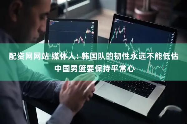 配资网网站 媒体人: 韩国队的韧性永远不能低估 中国男篮要保持平常心