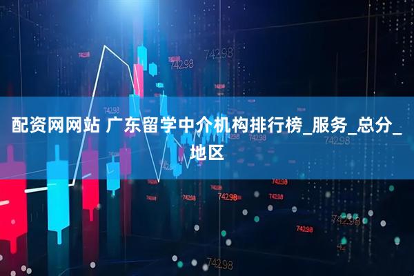 配资网网站 广东留学中介机构排行榜_服务_总分_地区