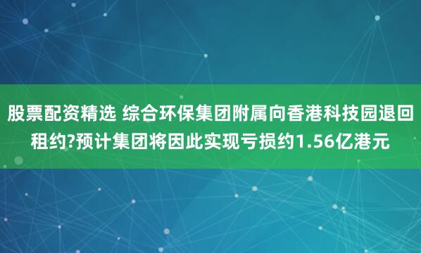 股票配资精选 综合环保集团附属向香港科技园退回租约?预计集团将因此实现亏损约1.56亿港元