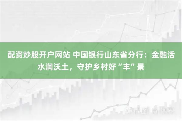 配资炒股开户网站 中国银行山东省分行：金融活水润沃土，守护乡村好“丰”景