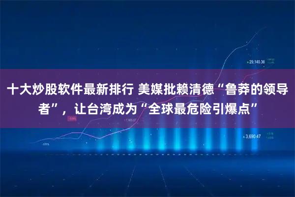 十大炒股软件最新排行 美媒批赖清德“鲁莽的领导者”，让台湾成为“全球最危险引爆点”