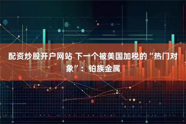 配资炒股开户网站 下一个被美国加税的“热门对象”：铂族金属
