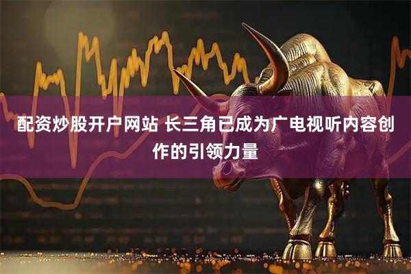 配资炒股开户网站 长三角已成为广电视听内容创作的引领力量