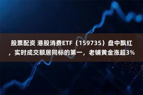 股票配资 港股消费ETF（159735）盘中飘红，实时成交额居同标的第一，老铺黄金涨超3%