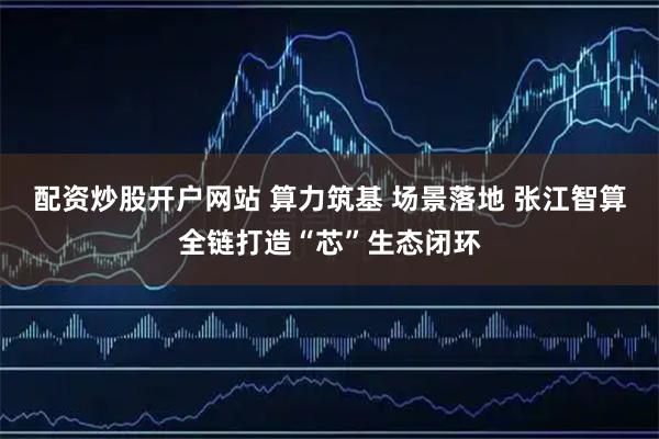 配资炒股开户网站 算力筑基 场景落地 张江智算全链打造“芯”生态闭环