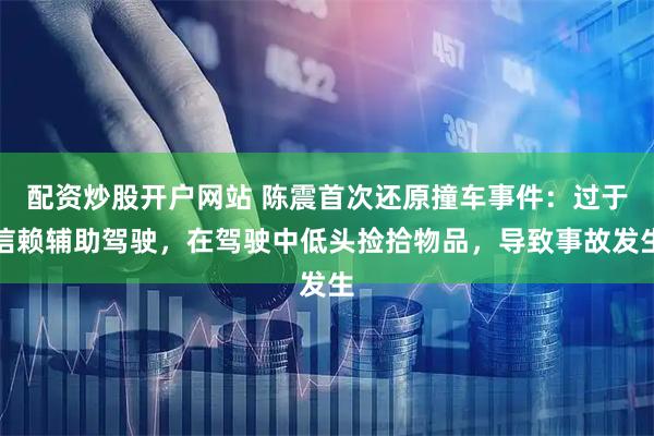 配资炒股开户网站 陈震首次还原撞车事件：过于信赖辅助驾驶，在驾驶中低头捡拾物品，导致事故发生