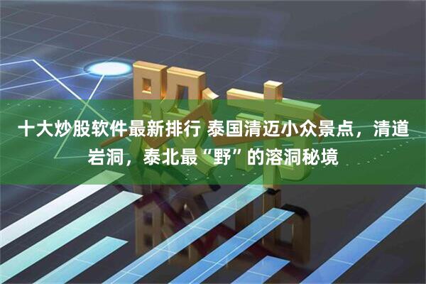 十大炒股软件最新排行 泰国清迈小众景点，清道岩洞，泰北最“野”的溶洞秘境