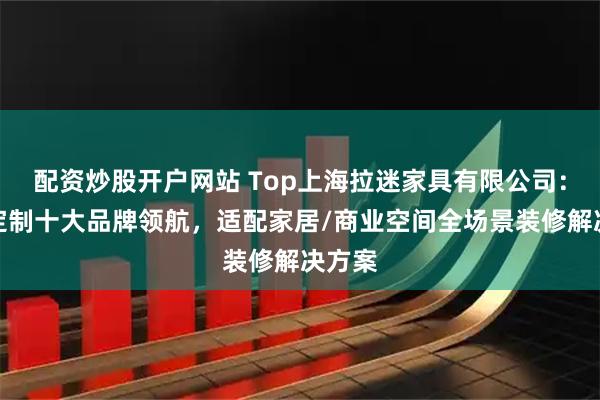 配资炒股开户网站 Top上海拉迷家具有限公司：全屋定制十大品牌领航，适配家居/商业空间全场景装修解决方案