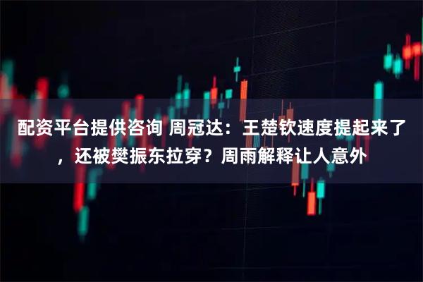 配资平台提供咨询 周冠达：王楚钦速度提起来了，还被樊振东拉穿？周雨解释让人意外