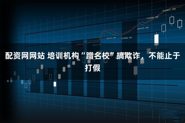 配资网网站 培训机构“蹭名校”搞欺诈，不能止于打假