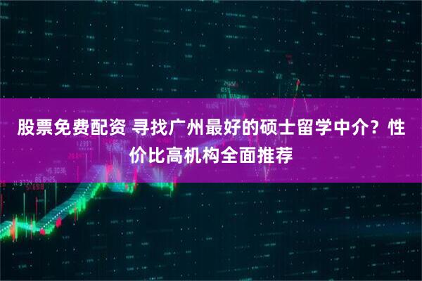 股票免费配资 寻找广州最好的硕士留学中介？性价比高机构全面推荐