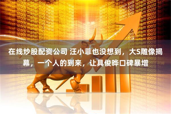 在线炒股配资公司 汪小菲也没想到，大S雕像揭幕，一个人的到来，让具俊晔口碑暴增